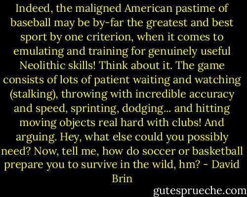 Indeed, the maligned American pastime of baseball may be by-far the greatest and best sport by one criterion, when it comes to emulating and training for genuinely useful Neolithic skills! Think about it. The game consists of lots of patient waiting and watching (stalking), throwing with incredible accuracy and speed, sprinting, dodging... and hitting moving objects real hard with clubs! And arguing. Hey, what else could you possibly need? Now, tell me, how do soccer or basketball prepare you to survive in the wild, hm? - David Brin