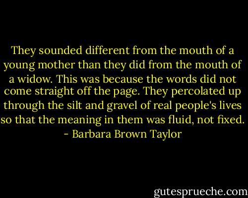 They sounded different from the mouth of a young mother than they did from the mouth of a widow. This was because the words did not come straight off the page. They percolated up through the silt and gravel of real people's lives so that the meaning in them was fluid, not fixed. - Barbara Brown Taylor
