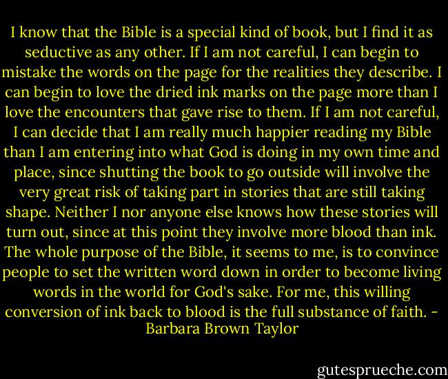 I know that the Bible is a special kind of book, but I find it as seductive as any other. If I am not careful, I can begin to mistake the words on the page for the realities they describe. I can begin to love the dried ink marks on the page more than I love the encounters that gave rise to them. If I am not careful, I can decide that I am really much happier reading my Bible than I am entering into what God is doing in my own time and place, since shutting the book to go outside will involve the very great risk of taking part in stories that are still taking shape. Neither I nor anyone else knows how these stories will turn out, since at this point they involve more blood than ink. The whole purpose of the Bible, it seems to me, is to convince people to set the written word down in order to become living words in the world for God's sake. For me, this willing conversion of ink back to blood is the full substance of faith. - Barbara Brown Taylor