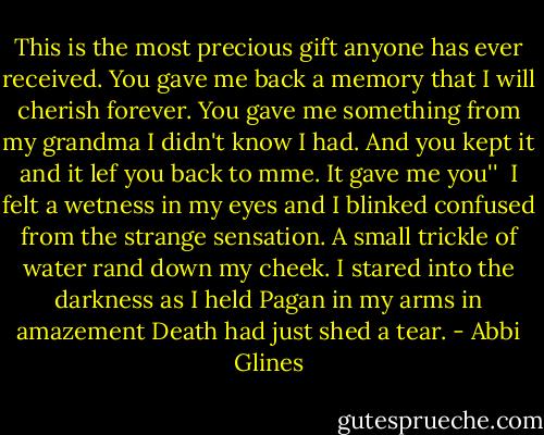 This is the most precious gift anyone has ever received. You gave me back a memory that I will cherish forever. You gave me something from my grandma I didn't know I had. And you kept it and it lef you back to mme. It gave me you''<br /><br />I felt a wetness in my eyes and I blinked confused from the strange sensation. A small trickle of water rand down my cheek. I stared into the darkness as I held Pagan in my arms in amazement Death had just shed a tear. - Abbi Glines