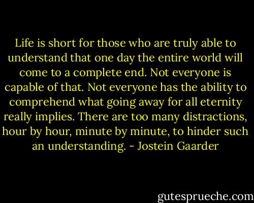 Life is short for those who are truly able to understand that one day the entire world will come to a complete end. Not everyone is capable of that. Not everyone has the ability to comprehend what going away for all eternity really implies. There are too many distractions, hour by hour, minute by minute, to hinder such an understanding. - Jostein Gaarder