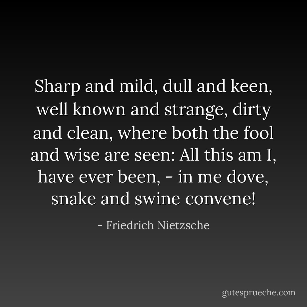 Sharp and mild, dull and keen,<br />well known and strange, dirty and clean,<br />where both the fool and wise are seen:<br />All this am I, have ever been, -<br />in me dove, snake and swine convene! - Friedrich Nietzsche