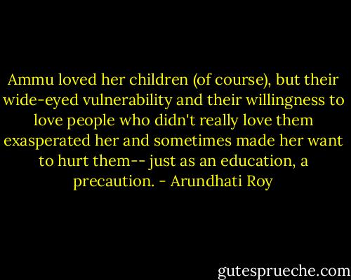 Ammu loved her children (of course), but their wide-eyed vulnerability and their willingness to love people who didn't really love them exasperated her and sometimes made her want to hurt them-- just as an education, a precaution. - Arundhati Roy