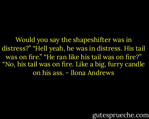 Would you say the shapeshifter was in distress?”<br />“Hell yeah, he was in distress. His tail was on fire.”<br />“He ran like his tail was on fire?”<br />“No, his tail was on fire. Like a big, furry candle on his ass. - Ilona Andrews