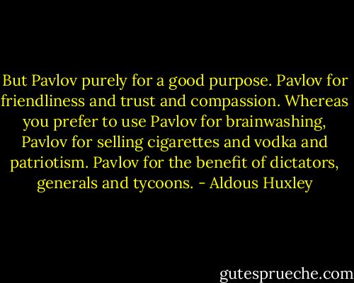 But Pavlov purely for a good purpose. Pavlov for friendliness and trust and compassion. Whereas you prefer to use Pavlov for brainwashing, Pavlov for selling cigarettes and vodka and patriotism. Pavlov for the benefit of dictators, generals and tycoons. - Aldous Huxley