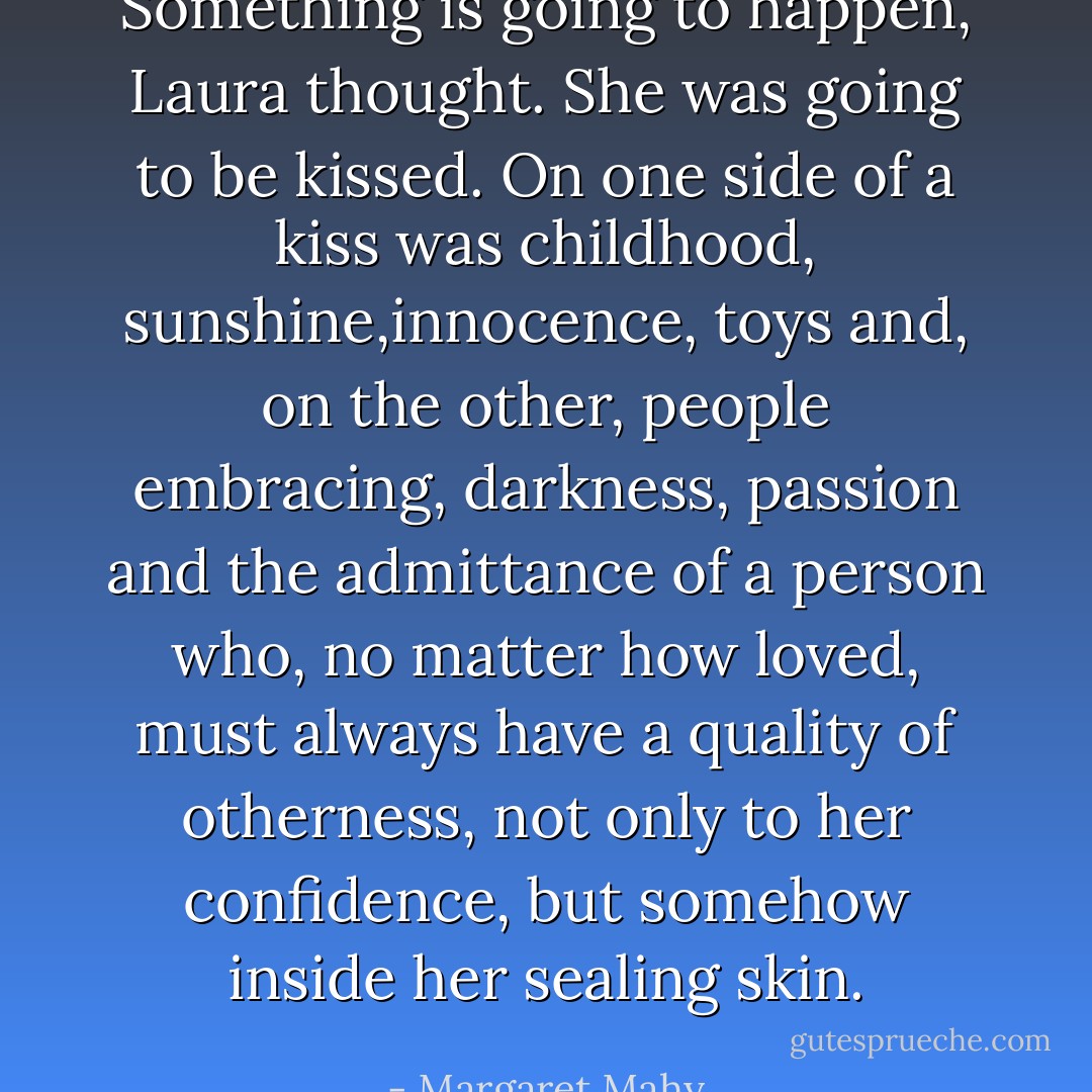 Something is going to happen, Laura thought. She was going to be kissed. On one side of a kiss was childhood, sunshine,innocence, toys and, on the other, people embracing, darkness, passion and the admittance of a person who, no matter how loved, must always have a quality of otherness, not only to her confidence, but somehow inside her sealing skin. - Margaret Mahy