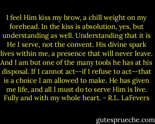 I feel Him kiss my brow, a chill weight on my forehead. In the kiss is absolution, yes, but understanding as well. Understanding that it is He I serve, not the convent. His divine spark lives within me, a presence that will never leave. And I am but one of the many tools he has at his disposal. If I cannot act--if I refuse to act--that is a choice I am allowed to make. He has given me life, and all I must do to serve Him is live. Fully and with my whole heart. - R.L. LaFevers