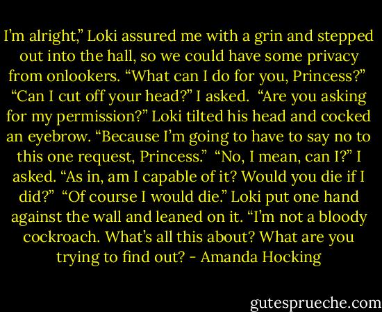 I’m alright,” Loki assured me with a grin and stepped out into the hall, so we could have some privacy from onlookers. “What can I do for you, Princess?”<br /><br />“Can I cut off your head?” I asked.<br /><br />“Are you asking for my permission?” Loki tilted his head and cocked an eyebrow. “Because I’m going to have to say no to this one request, Princess.”<br /><br />“No, I mean, can I?” I asked. “As in, am I capable of it? Would you die if I did?”<br /><br />“Of course I would die.” Loki put one hand against the wall and leaned on it. “I’m not a bloody cockroach. What’s all this about? What are you trying to find out? - Amanda Hocking