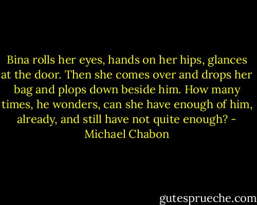 Bina rolls her eyes, hands on her hips, glances at the door. Then she comes over and drops her bag and plops down beside him. How many times, he wonders, can she have enough of him, already, and still have not quite enough? - Michael Chabon