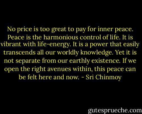 No price is too great to pay for inner peace. Peace is the harmonious control of life. It is vibrant with life-energy. It is a power that easily transcends all our worldly knowledge. Yet it is not separate from our earthly existence. If we open the right avenues within, this peace can be felt here and now. - Sri Chinmoy