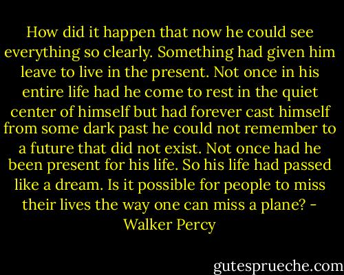 How did it happen that now he could see everything so clearly. Something had given him leave to live in the present. Not once in his entire life had he come to rest in the quiet center of himself but had forever cast himself from some dark past he could not remember to a future that did not exist. Not once had he been present for his life. So his life had passed like a dream. Is it possible for people to miss their lives the way one can miss a plane? - Walker Percy