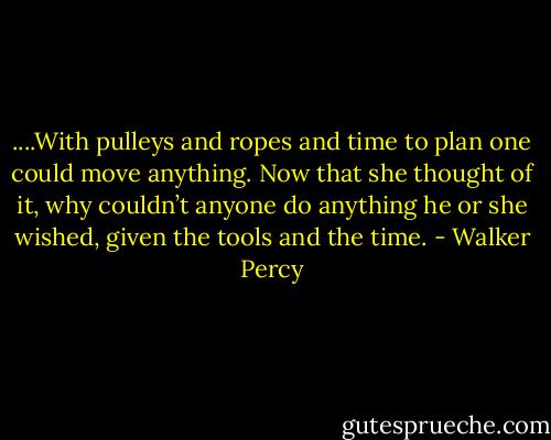 ....With pulleys and ropes and time to plan one could move anything. Now that she thought of it, why couldn’t anyone do anything he or she wished, given the tools and the time. - Walker Percy