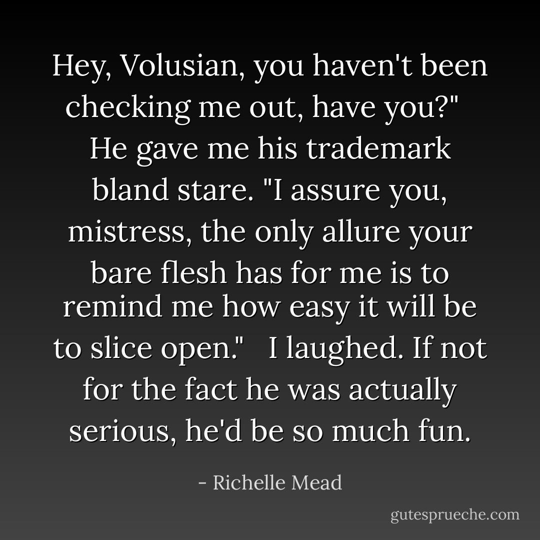 Hey, Volusian, you haven't been checking me out, have you?"<br /> <br />He gave me his trademark bland stare. "I assure you, mistress, the only allure your bare flesh has for me is to remind me how easy it will be to slice open."<br /> <br />I laughed. If not for the fact he was actually serious, he'd be so much fun. - Richelle Mead