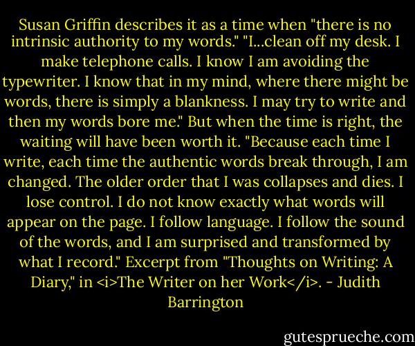 Susan Griffin describes it as a time when "there is no intrinsic authority to my words." "I...clean off my desk. I make telephone calls. I know I am avoiding the typewriter. I know that in my mind, where there might be words, there is simply a blankness. I may try to write and then my words bore me." But when the time is right, the waiting will have been worth it. "Because each time I write, each time the authentic words break through, I am changed. The older order that I was collapses and dies. I lose control. I do not know exactly what words will appear on the page. I follow language. I follow the sound of the words, and I am surprised and transformed by what I record." Excerpt from "Thoughts on Writing: A Diary," in <i>The Writer on her Work</i>. - Judith Barrington