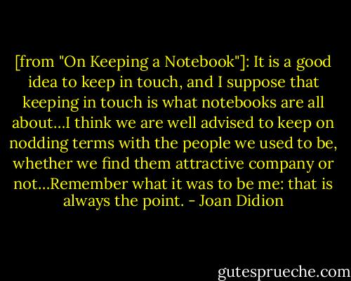 [from "On Keeping a Notebook"]: It is a good idea to keep in touch, and I suppose that keeping in touch is what notebooks are all about…I think we are well advised to keep on nodding terms with the people we used to be, whether we find them attractive company or not…Remember what it was to be me: that is always the point. - Joan Didion