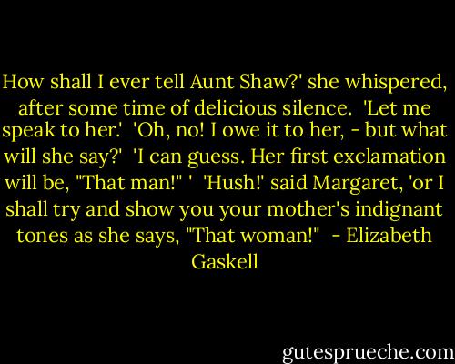 How shall I ever tell Aunt Shaw?' she whispered, after some time of delicious silence. <br />'Let me speak to her.' <br />'Oh, no! I owe it to her, - but what will she say?' <br />'I can guess. Her first exclamation will be, "That man!" ' <br />'Hush!' said Margaret, 'or I shall try and show you your mother's indignant tones as she says, "That woman!"  - Elizabeth Gaskell
