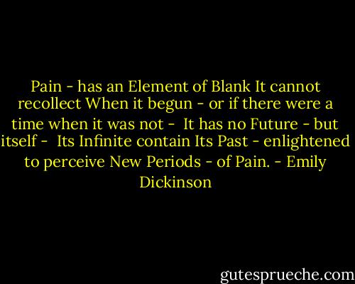 Pain - has an Element of Blank<br />It cannot recollect<br />When it begun - or if there were<br />a time when it was not - <br />It has no Future - but itself - <br />Its Infinite contain<br />Its Past - enlightened to perceive<br />New Periods - of Pain. - Emily Dickinson