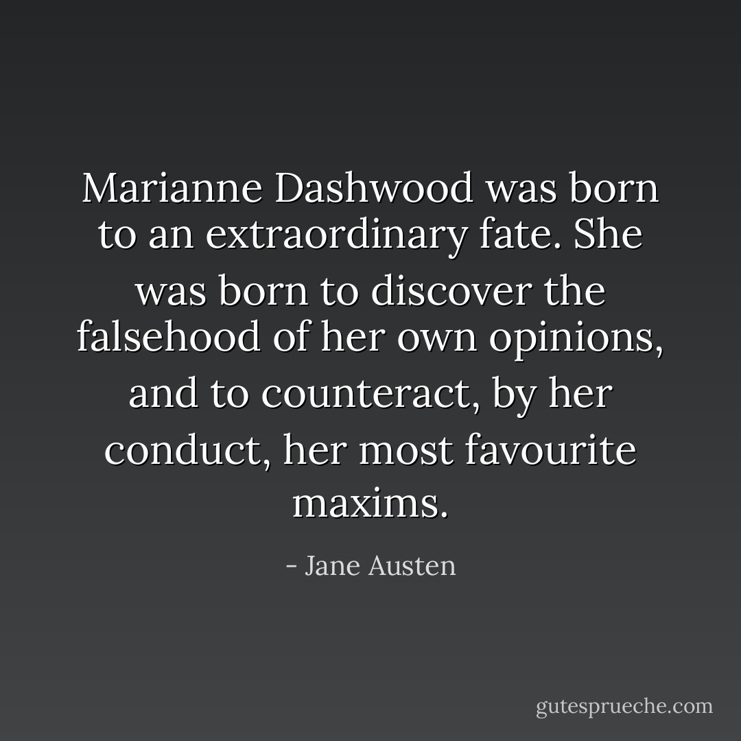 Marianne Dashwood was born to an extraordinary fate. She was born to discover the falsehood of her own opinions, and to counteract, by her conduct, her most favourite maxims. - Jane Austen