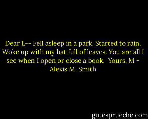 Dear L--<br />Fell asleep in a park. Started to rain. Woke up with my hat full of leaves. You are all I see when I open or close a book.<br /><br />Yours,<br />M - Alexis M. Smith