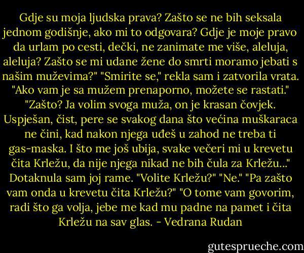 Gdje su moja ljudska prava? Zašto se ne bih seksala jednom godišnje, ako mi to odgovara? Gdje je moje pravo da urlam po cesti, dečki, ne zanimate me više, aleluja, aleluja? Zašto se mi udane žene do smrti moramo jebati s našim muževima?"<br />"Smirite se," rekla sam i zatvorila vrata. "Ako vam je sa mužem prenaporno, možete se rastati."<br />"Zašto? Ja volim svoga muža, on je krasan čovjek. Uspješan, čist, pere se svakog dana što većina muškaraca ne čini, kad nakon njega uđeš u zahod ne treba ti gas-maska. I što me još ubija, svake večeri mi u krevetu čita Krležu, da nije njega nikad ne bih čula za Krležu..."<br />Dotaknula sam joj rame. "Volite Krležu?"<br />"Ne."<br />"Pa zašto vam onda u krevetu čita Krležu?"<br />"O tome vam govorim, radi što ga volja, jebe me kad mu padne na pamet i čita Krležu na sav glas. - Vedrana Rudan