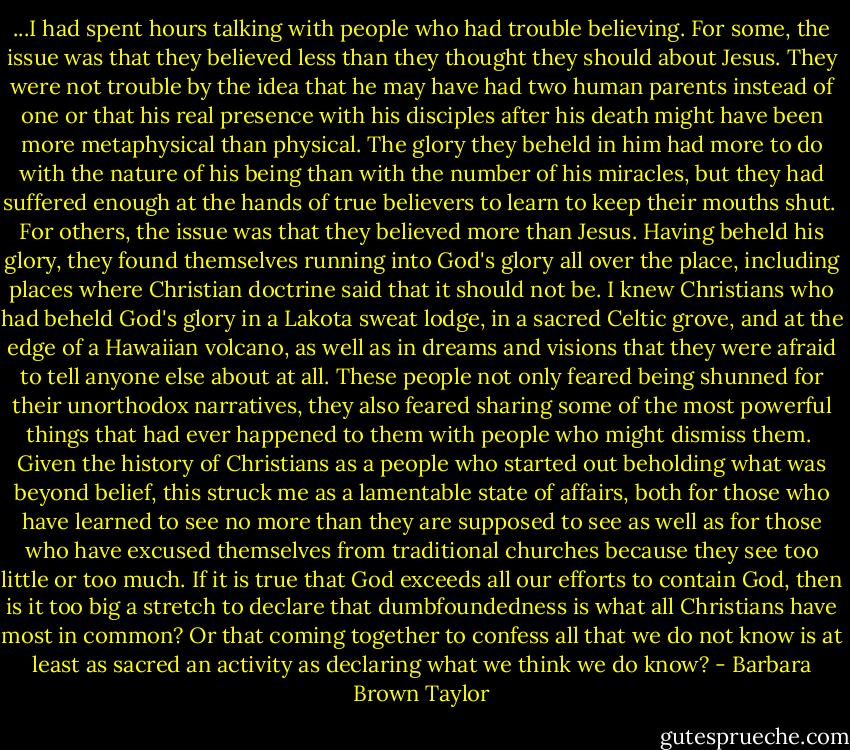 ...I had spent hours talking with people who had trouble believing. For some, the issue was that they believed less than they thought they should about Jesus. They were not trouble by the idea that he may have had two human parents instead of one or that his real presence with his disciples after his death might have been more metaphysical than physical. The glory they beheld in him had more to do with the nature of his being than with the number of his miracles, but they had suffered enough at the hands of true believers to learn to keep their mouths shut.<br /><br />For others, the issue was that they believed more than Jesus. Having beheld his glory, they found themselves running into God's glory all over the place, including places where Christian doctrine said that it should not be. I knew Christians who had beheld God's glory in a Lakota sweat lodge, in a sacred Celtic grove, and at the edge of a Hawaiian volcano, as well as in dreams and visions that they were afraid to tell anyone else about at all. These people not only feared being shunned for their unorthodox narratives, they also feared sharing some of the most powerful things that had ever happened to them with people who might dismiss them.<br /><br />Given the history of Christians as a people who started out beholding what was beyond belief, this struck me as a lamentable state of affairs, both for those who have learned to see no more than they are supposed to see as well as for those who have excused themselves from traditional churches because they see too little or too much. If it is true that God exceeds all our efforts to contain God, then is it too big a stretch to declare that dumbfoundedness is what all Christians have most in common? Or that coming together to confess all that we do not know is at least as sacred an activity as declaring what we think we do know? - Barbara Brown Taylor