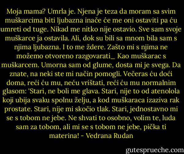 Moja mama? Umrla je. Njena je teza da moram sa svim muškarcima biti ljubazna inače će me oni ostaviti pa ću umreti od tuge. Nikad me nitko nije ostavio. Sve sam svoje muškarce ja ostavila. Ali, dok su bili sa mnom bila sam s njima ljubazna. I to me ždere. Zašto mi s njima ne možemo otvoreno razgovarati_ Kao muškarac s muškarcem. Umorna sam od glume, dosta mi je svega. Da znate, na neki ste mi način pomogli. Večeras ću doći doma, reći ću mu, neću vrištati, reći ću mu normalnim glasom: 'Stari, ne boli me glava. Stari, nije to od atenolola koji ubija svaku spolnu želju, a kod muškaraca izaziva rak prostate. Stari, nije mi skočio tlak. Stari, jednostavno mi se s tobom ne jebe. Ne shvati to osobno, volim te, luda sam za tobom, ali mi se s tobom ne jebe, pička ti materina! - Vedrana Rudan