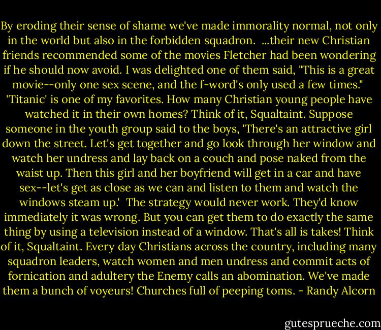By eroding their sense of shame we've made immorality normal, not only in the world but also in the forbidden squadron. <br />...their new Christian friends recommended some of the movies Fletcher had been wondering if he should now avoid. I was delighted one of them said, "This is a great movie--only one sex scene, and the f-word's only used a few times." <br />'Titanic' is one of my favorites. How many Christian young people have watched it in their own homes? Think of it, Squaltaint. Suppose someone in the youth group said to the boys, 'There's an attractive girl down the street. Let's get together and go look through her window and watch her undress and lay back on a couch and pose naked from the waist up. Then this girl and her boyfriend will get in a car and have sex--let's get as close as we can and listen to them and watch the windows steam up.' <br />The strategy would never work. They'd know immediately it was wrong. But you can get them to do exactly the same thing by using a television instead of a window. That's all is takes! Think of it, Squaltaint. Every day Christians across the country, including many squadron leaders, watch women and men undress and commit acts of fornication and adultery the Enemy calls an abomination.<br />We've made them a bunch of voyeurs! Churches full of peeping toms. - Randy Alcorn