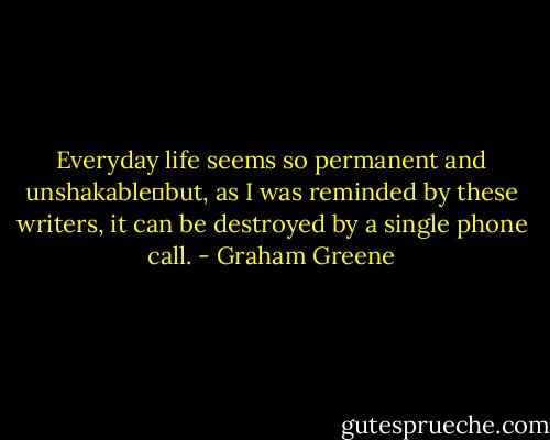 Everyday life seems so permanent and unshakable‒but, as I was reminded by these writers, it can be destroyed by a single phone call. - Graham Greene
