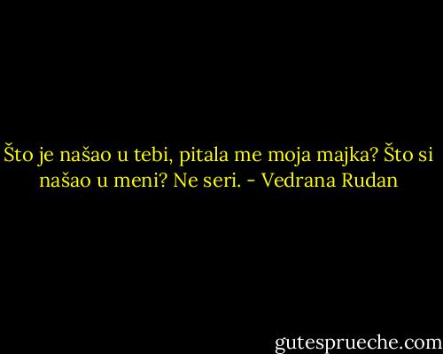 Što je našao u tebi, pitala me moja majka?<br />Što si našao u meni?<br />Ne seri. - Vedrana Rudan
