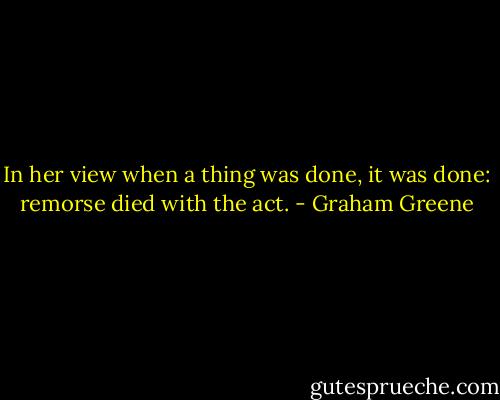 In her view when a thing was done, it was done: remorse died with the act. - Graham Greene