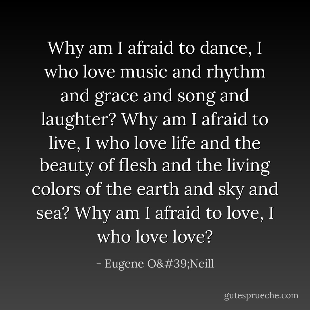 Why am I afraid to dance, I who love music and rhythm and grace and song and laughter? Why am I afraid to live, I who love life and the beauty of flesh and the living colors of the earth and sky and sea? Why am I afraid to love, I who love love? - Eugene O'Neill
