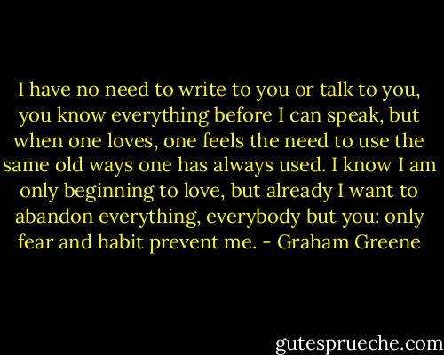 I have no need to write to you or talk to you, you know everything before I can speak, but when one loves, one feels the need to use the same old ways one has always used. I know I am only beginning to love, but already I want to abandon everything, everybody but you: only fear and habit prevent me. - Graham Greene