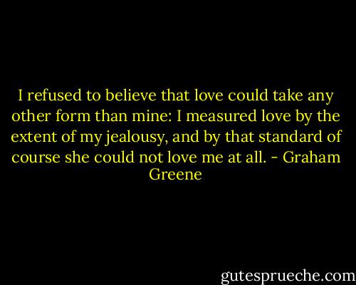 I refused to believe that love could take any other form than mine: I measured love by the extent of my jealousy, and by that standard of course she could not love me at all. - Graham Greene