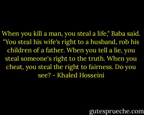 When you kill a man, you steal a life," Baba said. "You steal his wife's right to a husband, rob his children of a father. When you tell a lie, you steal someone's right to the truth. When you cheat, you steal the right to fairness. Do you see? - Khaled Hosseini