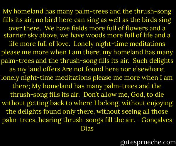 My homeland has many palm-trees<br />and the thrush-song fills its air;<br />no bird here can sing as well<br />as the birds sing over there.<br /><br />We have fields more full of flowers<br />and a starrier sky above,<br />we have woods more full of life<br />and a life more full of love.<br /><br />Lonely night-time meditations<br />please me more when I am there;<br />my homeland has many palm-trees<br />and the thrush-song fills its air.<br /><br />Such delights as my land offers<br />Are not found here nor elsewhere;<br />lonely night-time meditations<br />please me more when I am there;<br />My homeland has many palm-trees<br />and the thrush-song fills its air.<br /><br />Don’t allow me, God, to die<br />without getting back to where<br />I belong, without enjoying<br />the delights found only there,<br />without seeing all those palm-trees,<br />hearing thrush-songs fill the air. - Gonçalves Dias