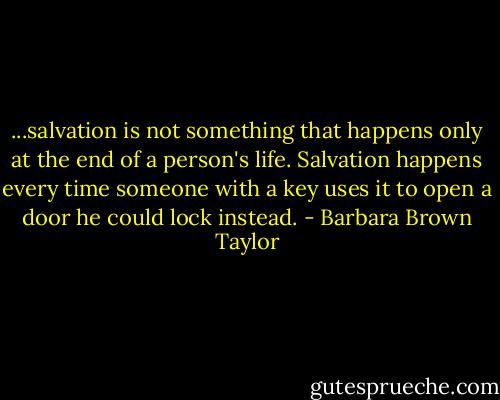 ...salvation is not something that happens only at the end of a person's life. Salvation happens every time someone with a key uses it to open a door he could lock instead. - Barbara Brown Taylor