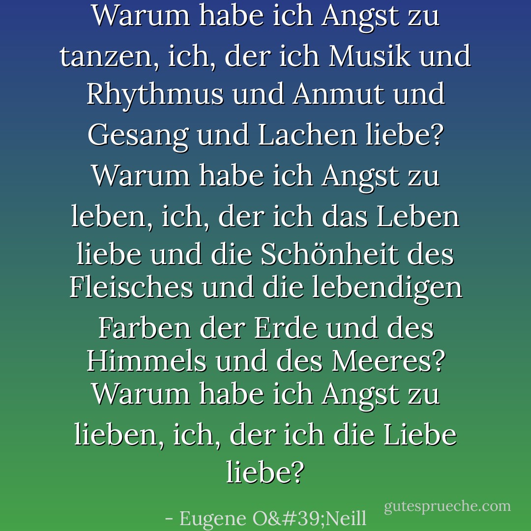 Warum habe ich Angst zu tanzen, ich, der ich Musik und Rhythmus und Anmut und Gesang und Lachen liebe? Warum habe ich Angst zu leben, ich, der ich das Leben liebe und die Schönheit des Fleisches und die lebendigen Farben der Erde und des Himmels und des Meeres? Warum habe ich Angst zu lieben, ich, der ich die Liebe liebe? - Eugene O'Neill<