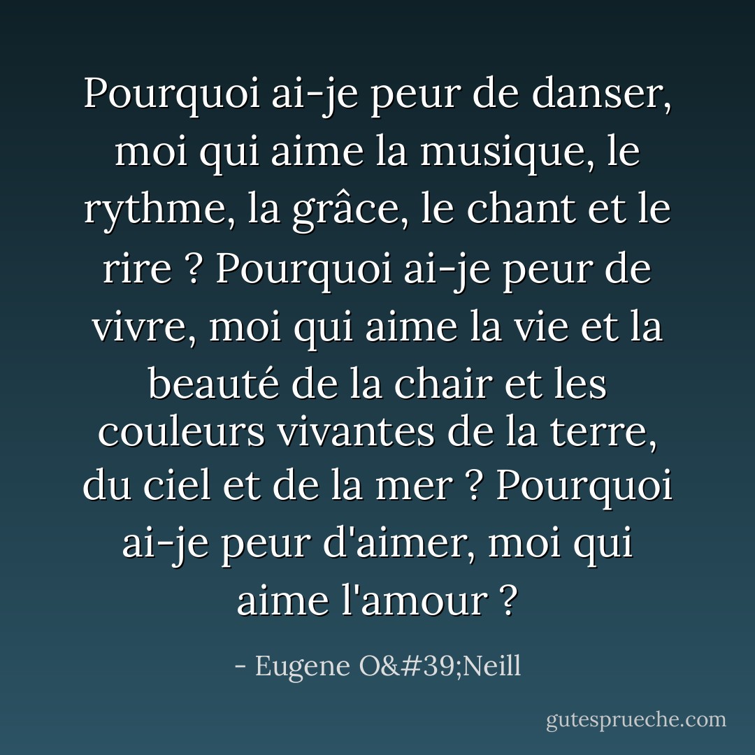 Pourquoi ai-je peur de danser, moi qui aime la musique, le rythme, la grâce, le chant et le rire ? Pourquoi ai-je peur de vivre, moi qui aime la vie et la beauté de la chair et les couleurs vivantes de la terre, du ciel et de la mer ? Pourquoi ai-je peur d'aimer, moi qui aime l'amour ? - Eugene O'Neill