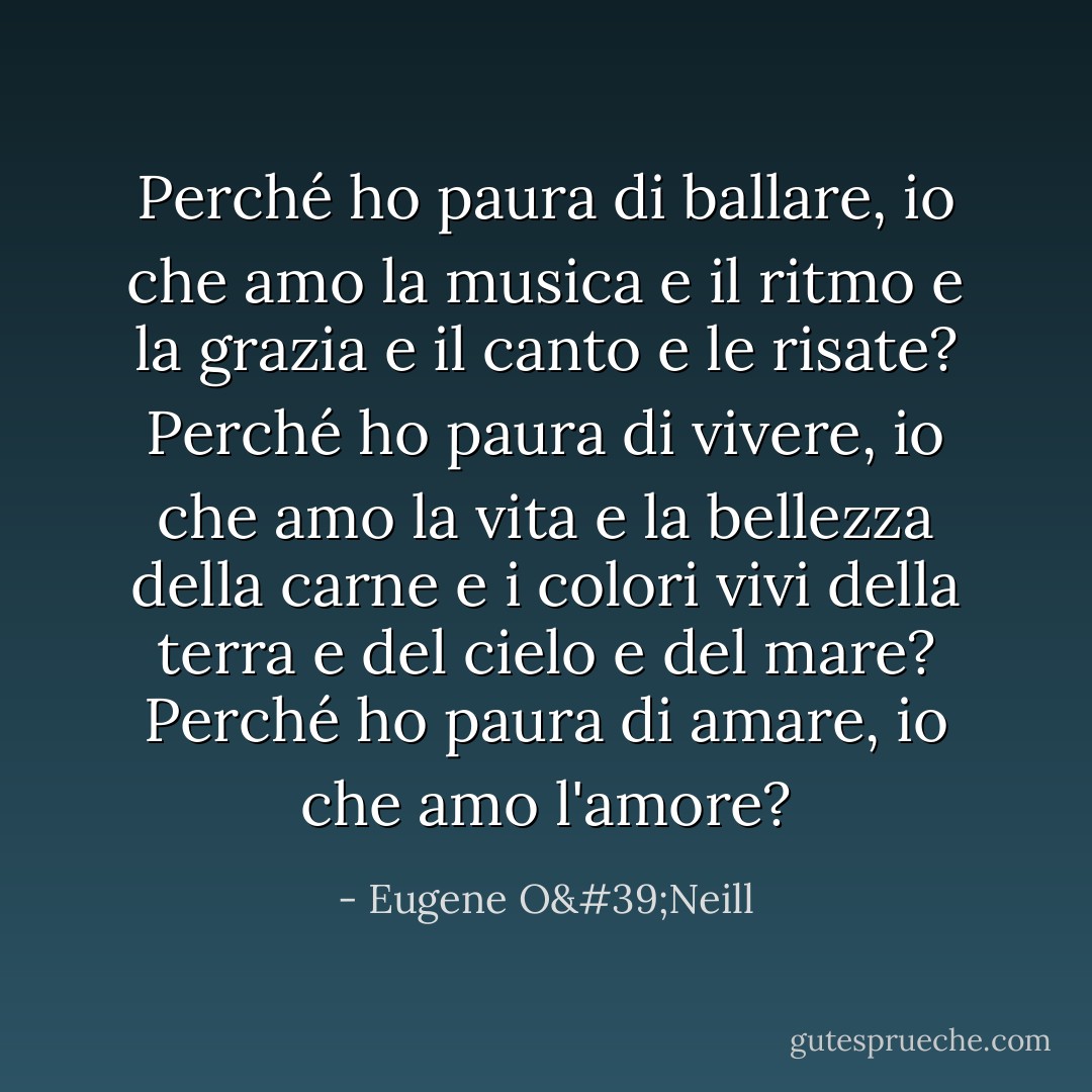 Perché ho paura di ballare, io che amo la musica e il ritmo e la grazia e il canto e le risate? Perché ho paura di vivere, io che amo la vita e la bellezza della carne e i colori vivi della terra e del cielo e del mare? Perché ho paura di amare, io che amo l'amore? - Eugene O'Neill