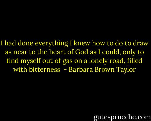 I had done everything I knew how to do to draw as near to the heart of God as I could, only to find myself out of gas on a lonely road, filled with bitterness  - Barbara Brown Taylor