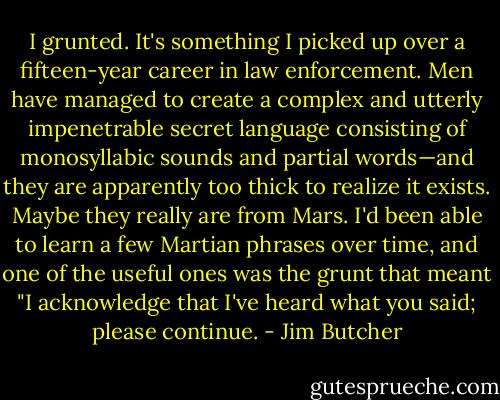 I grunted. It's something I picked up over a fifteen-year career in law enforcement. Men have managed to create a complex and utterly impenetrable secret language consisting of monosyllabic sounds and partial words—and they are apparently too thick to realize it exists. Maybe they really are from Mars. I'd been able to learn a few Martian phrases over time, and one of the useful ones was the grunt that meant "I acknowledge that I've heard what you said; please continue. - Jim Butcher