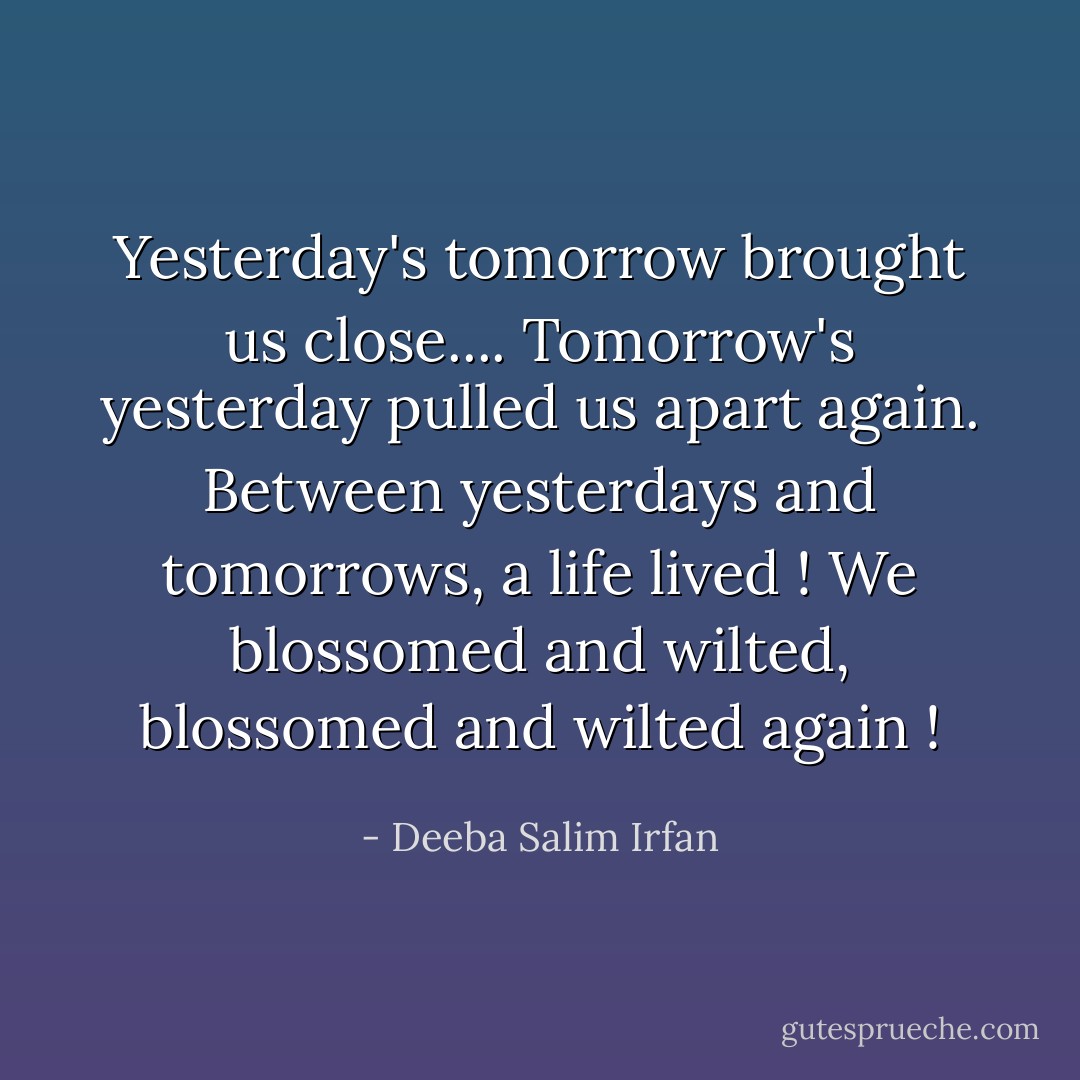 Yesterday's tomorrow brought us close....<br />Tomorrow's yesterday pulled us apart again.<br />Between yesterdays and tomorrows, a life lived !<br />We blossomed and wilted, blossomed and wilted again ! - Deeba Salim Irfan