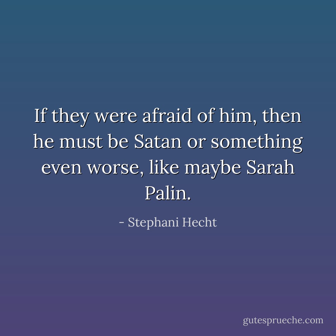 If they were afraid of him, then he must be Satan or something even worse, like maybe Sarah Palin. - Stephani Hecht