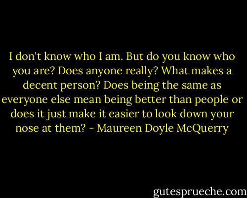 I don't know who I am. But do you know who you are? Does anyone really? What makes a decent person? Does being the same as everyone else mean being better than people or does it just make it easier to look down your nose at them? - Maureen Doyle McQuerry