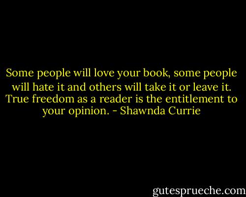 Some people will love your book, some people will hate it and others will take it or leave it. True freedom as a reader is the entitlement to your opinion. - Shawnda Currie