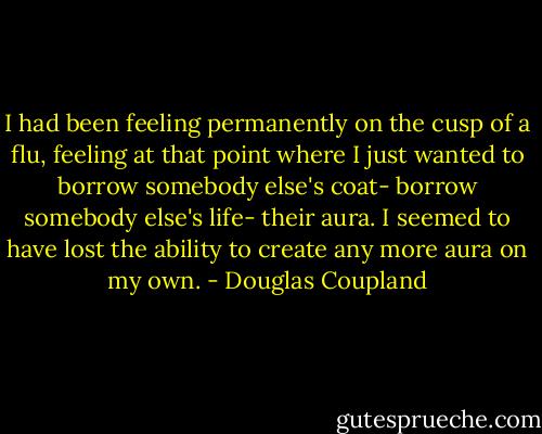 I had been feeling permanently on the cusp of a flu, feeling at that point where I just wanted to borrow somebody else's coat- borrow somebody else's life- their aura. I seemed to have lost the ability to create any more aura on my own. - Douglas Coupland