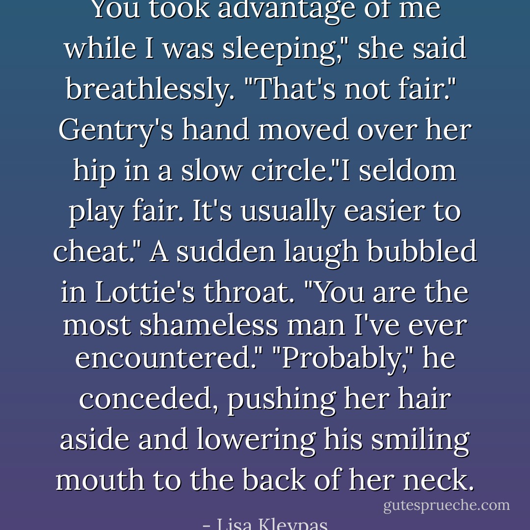 You took advantage of me while I was sleeping," she said breathlessly. "That's not fair." <br />Gentry's hand moved over her hip in a slow circle."I seldom play fair. It's usually easier to cheat."<br />A sudden laugh bubbled in Lottie's throat. "You are the most shameless man I've ever encountered."<br />"Probably," he conceded, pushing her hair aside and lowering his smiling mouth to the back of her neck. - Lisa Kleypas