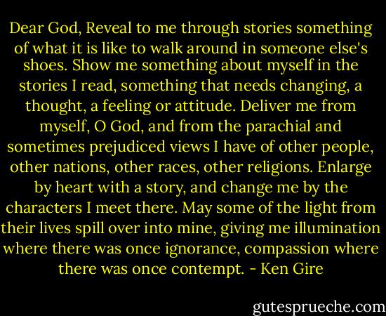 Dear God,<br />Reveal to me through stories something of what it is like to walk around in someone else's shoes.<br />Show me something about myself in the stories I read, something that needs changing, a thought, a feeling or attitude.<br />Deliver me from myself, O God, and from the parachial and sometimes prejudiced views I have of other people, other nations, other races, other religions.<br />Enlarge by heart with a story, and change me by the characters I meet there.<br />May some of the light from their lives spill over into mine, giving me illumination where there was once ignorance, compassion where there was once contempt. - Ken Gire