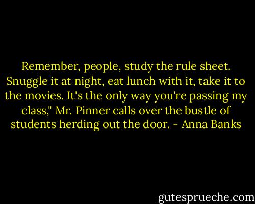 Remember, people, study the rule sheet. Snuggle it at night, eat lunch with it, take it to the movies. It's the only way you're passing my class," Mr. Pinner calls over the bustle of students herding out the door. - Anna Banks