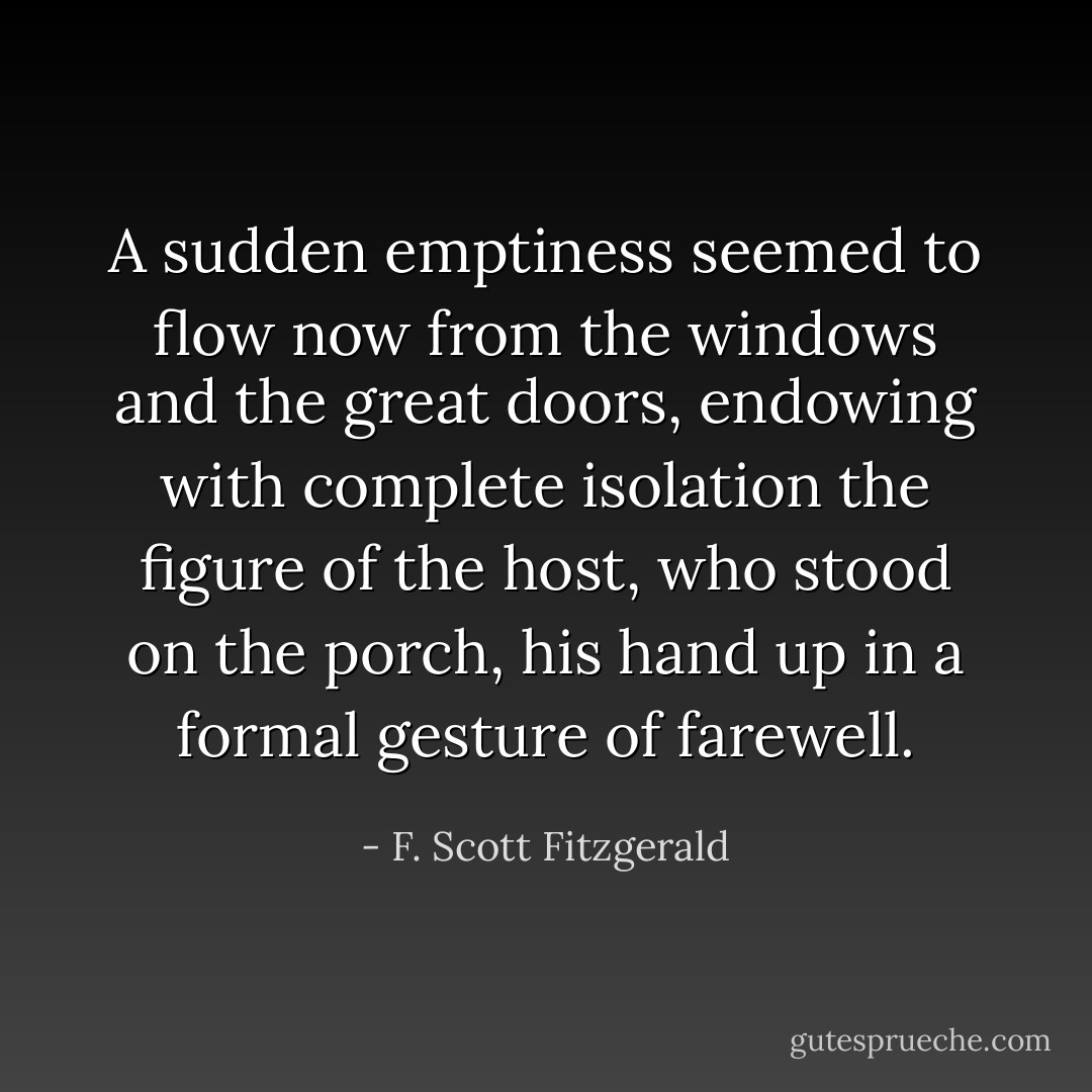 A sudden emptiness seemed to flow now from the windows and the great doors, endowing with complete isolation the figure of the host, who stood on the porch, his hand up in a formal gesture of farewell. - F. Scott Fitzgerald